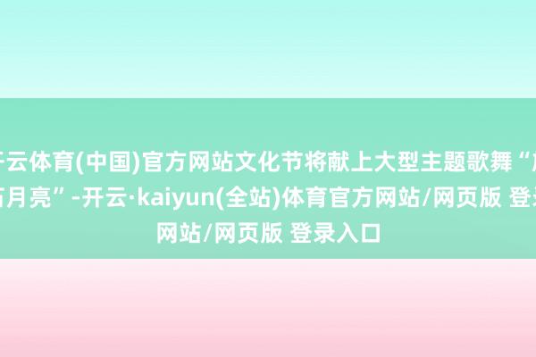 开云体育(中国)官方网站文化节将献上大型主题歌舞“族迹 · 石月亮”-开云·kaiyun(全站)体育官方网站/网页版 登录入口