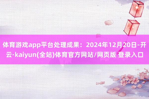 体育游戏app平台处理成果：2024年12月20日-开云·kaiyun(全站)体育官方网站/网页版 登录入口