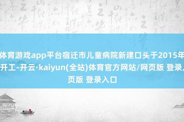 体育游戏app平台宿迁市儿童病院新建口头于2015年9月开工-开云·kaiyun(全站)体育官方网站/网页版 登录入口