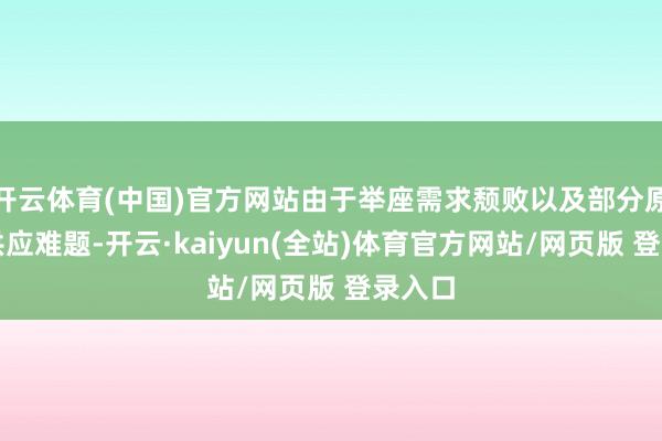 开云体育(中国)官方网站由于举座需求颓败以及部分原材料供应难题-开云·kaiyun(全站)体育官方网站/网页版 登录入口