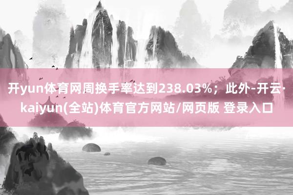 开yun体育网周换手率达到238.03%；此外-开云·kaiyun(全站)体育官方网站/网页版 登录入口