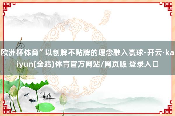 欧洲杯体育”以创牌不贴牌的理念融入寰球-开云·kaiyun(全站)体育官方网站/网页版 登录入口