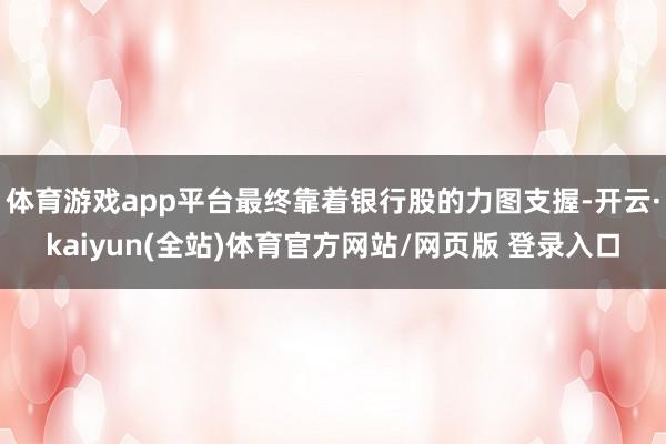 体育游戏app平台最终靠着银行股的力图支握-开云·kaiyun(全站)体育官方网站/网页版 登录入口