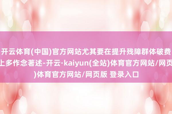 开云体育(中国)官方网站尤其要在提升残障群体破费才智和意愿上多作念著述-开云·kaiyun(全站)体育官方网站/网页版 登录入口