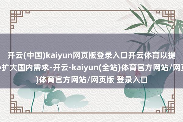 开云(中国)kaiyun网页版登录入口开云体育以提振浮滥为重心扩大国内需求-开云·kaiyun(全站)体育官方网站/网页版 登录入口