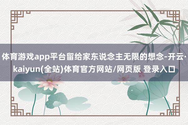 体育游戏app平台留给家东说念主无限的想念-开云·kaiyun(全站)体育官方网站/网页版 登录入口