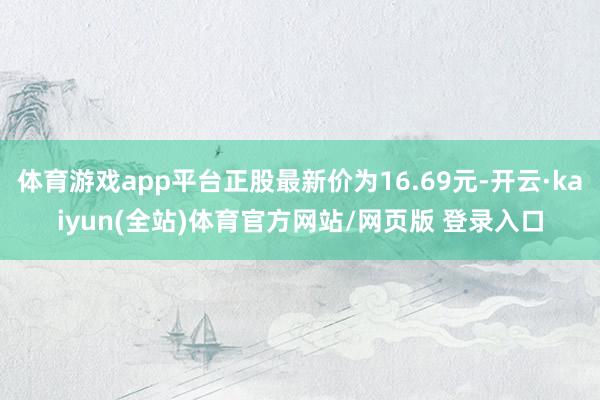 体育游戏app平台正股最新价为16.69元-开云·kaiyun(全站)体育官方网站/网页版 登录入口