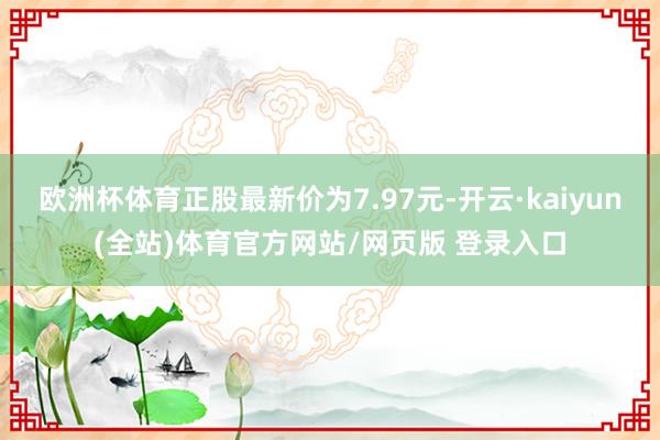 欧洲杯体育正股最新价为7.97元-开云·kaiyun(全站)体育官方网站/网页版 登录入口