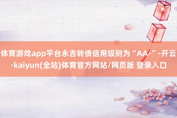 体育游戏app平台永吉转债信用级别为“AA-”-开云·kaiyun(全站)体育官方网站/网页版 登录入口