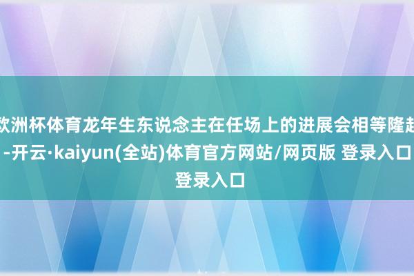 欧洲杯体育龙年生东说念主在任场上的进展会相等隆起-开云·kaiyun(全站)体育官方网站/网页版 登录入口