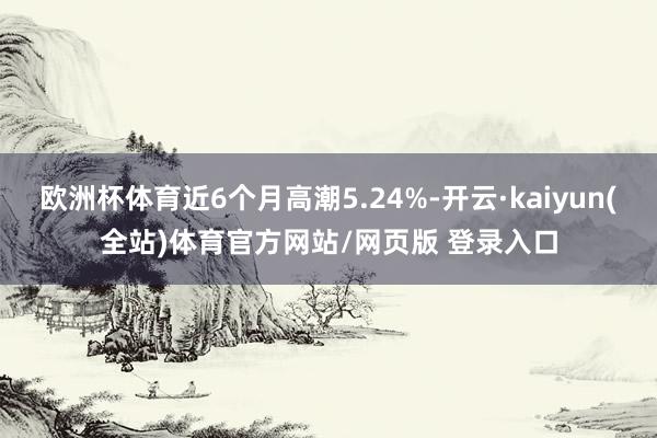 欧洲杯体育近6个月高潮5.24%-开云·kaiyun(全站)体育官方网站/网页版 登录入口