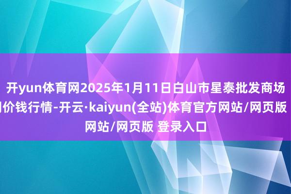 开yun体育网2025年1月11日白山市星泰批发商场有限公司价钱行情-开云·kaiyun(全站)体育官方网站/网页版 登录入口
