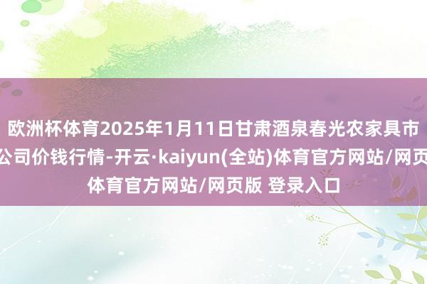 欧洲杯体育2025年1月11日甘肃酒泉春光农家具市集有限包袱公司价钱行情-开云·kaiyun(全站)体育官方网站/网页版 登录入口