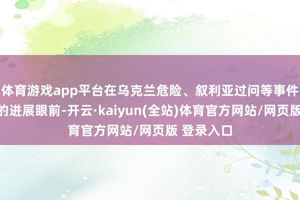 体育游戏app平台在乌克兰危险、叙利亚过问等事件里俄罗斯的进展眼前-开云·kaiyun(全站)体育官方网站/网页版 登录入口