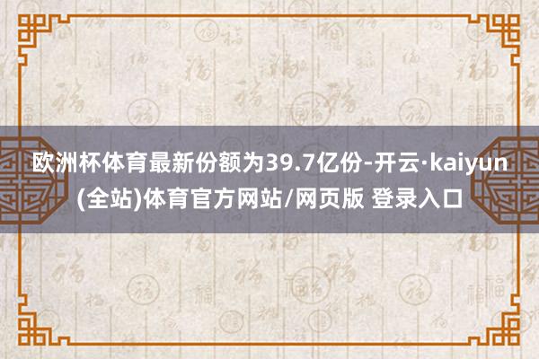 欧洲杯体育最新份额为39.7亿份-开云·kaiyun(全站)体育官方网站/网页版 登录入口