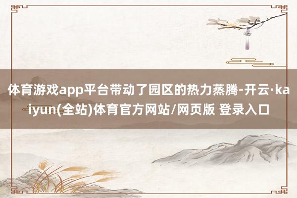 体育游戏app平台带动了园区的热力蒸腾-开云·kaiyun(全站)体育官方网站/网页版 登录入口