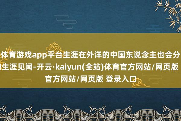 体育游戏app平台生涯在外洋的中国东说念主也会分享我方的生涯见闻-开云·kaiyun(全站)体育官方网站/网页版 登录入口
