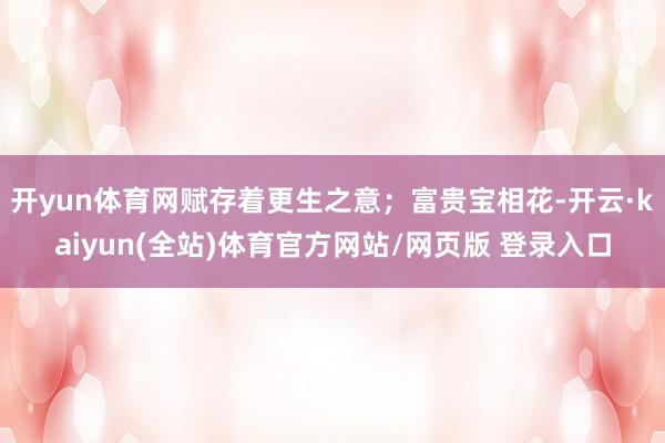 开yun体育网赋存着更生之意;富贵宝相花-开云·kaiyun(全站)体育官方网站/网页版 登录入口