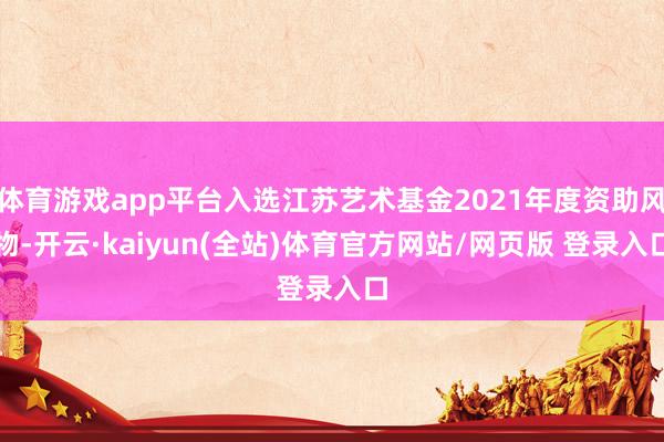 体育游戏app平台入选江苏艺术基金2021年度资助风物-开云·kaiyun(全站)体育官方网站/网页版 登录入口