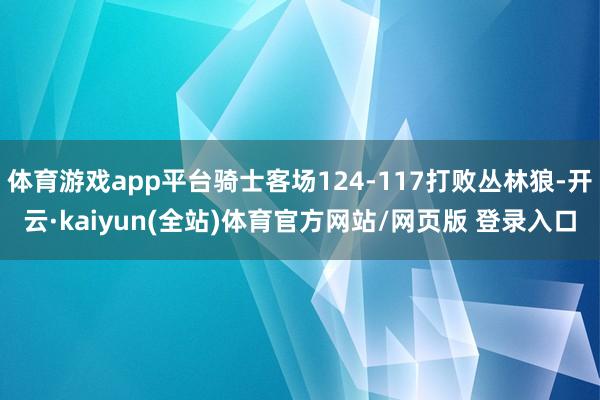 体育游戏app平台骑士客场124-117打败丛林狼-开云·kaiyun(全站)体育官方网站/网页版 登录入口