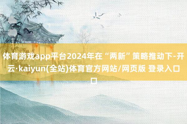 体育游戏app平台2024年在“两新”策略推动下-开云·kaiyun(全站)体育官方网站/网页版 登录入口