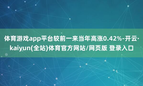 体育游戏app平台较前一来当年高涨0.42%-开云·kaiyun(全站)体育官方网站/网页版 登录入口