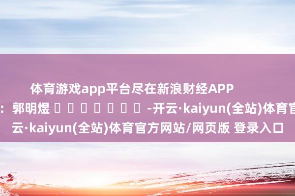 体育游戏app平台尽在新浪财经APP            						职守裁剪：郭明煜 							-开云·kaiyun(全站)体育官方网站/网页版 登录入口