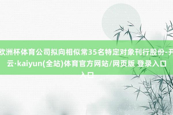 欧洲杯体育公司拟向相似常35名特定对象刊行股份-开云·kaiyun(全站)体育官方网站/网页版 登录入口