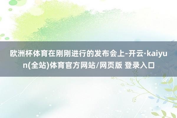 欧洲杯体育 在刚刚进行的发布会上-开云·kaiyun(全站)体育官方网站/网页版 登录入口