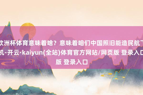 欧洲杯体育意味着啥？意味着咱们中国照旧能造民航飞机-开云·kaiyun(全站)体育官方网站/网页版 登录入口