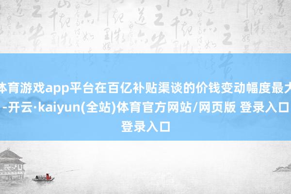 体育游戏app平台在百亿补贴渠谈的价钱变动幅度最大-开云·kaiyun(全站)体育官方网站/网页版 登录入口