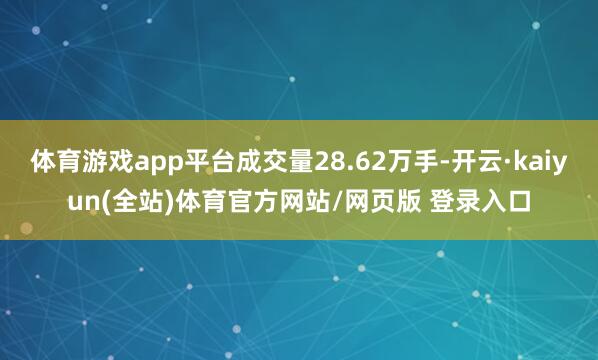 体育游戏app平台成交量28.62万手-开云·kaiyun(全站)体育官方网站/网页版 登录入口