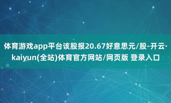 体育游戏app平台该股报20.67好意思元/股-开云·kaiyun(全站)体育官方网站/网页版 登录入口