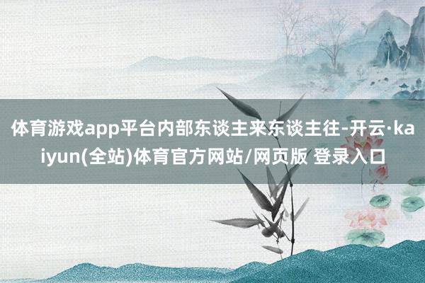 体育游戏app平台内部东谈主来东谈主往-开云·kaiyun(全站)体育官方网站/网页版 登录入口