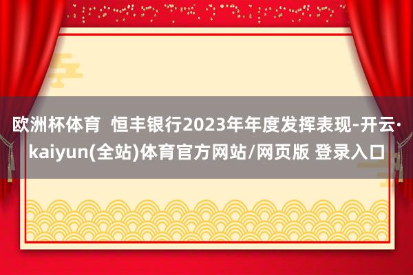 欧洲杯体育  恒丰银行2023年年度发挥表现-开云·kaiyun(全站)体育官方网站/网页版 登录入口