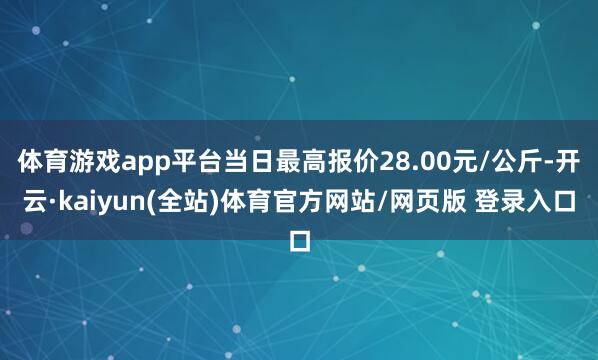 体育游戏app平台当日最高报价28.00元/公斤-开云·kaiyun(全站)体育官方网站/网页版 登录入口