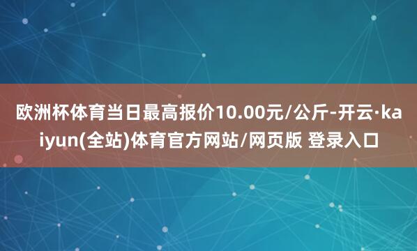 欧洲杯体育当日最高报价10.00元/公斤-开云·kaiyun(全站)体育官方网站/网页版 登录入口