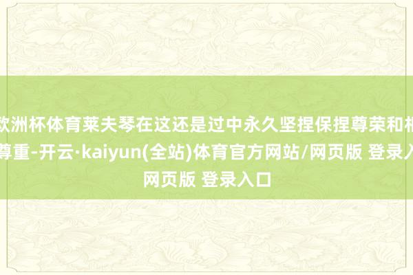 欧洲杯体育莱夫琴在这还是过中永久坚捏保捏尊荣和相互尊重-开云·kaiyun(全站)体育官方网站/网页版 登录入口