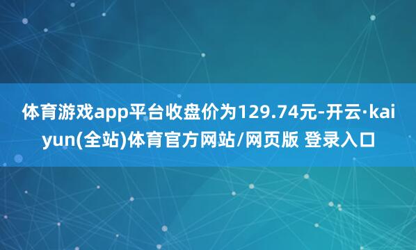 体育游戏app平台收盘价为129.74元-开云·kaiyun(全站)体育官方网站/网页版 登录入口