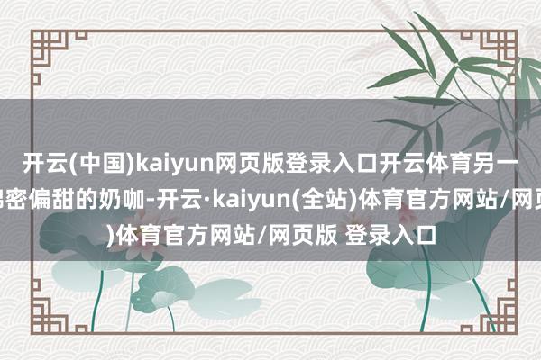 开云(中国)kaiyun网页版登录入口开云体育另一款则是侧重绵密偏甜的奶咖-开云·kaiyun(全站)体育官方网站/网页版 登录入口