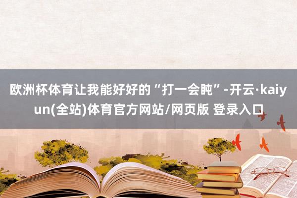 欧洲杯体育让我能好好的“打一会盹”-开云·kaiyun(全站)体育官方网站/网页版 登录入口