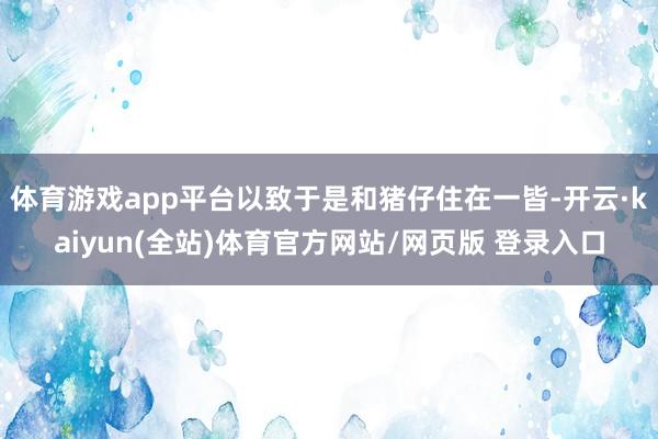 体育游戏app平台以致于是和猪仔住在一皆-开云·kaiyun(全站)体育官方网站/网页版 登录入口