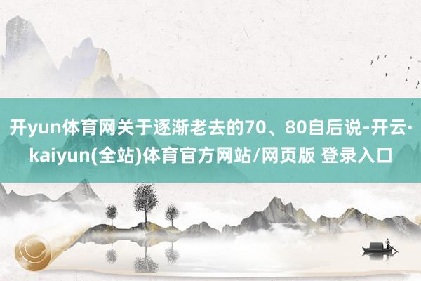 开yun体育网关于逐渐老去的70、80自后说-开云·kaiyun(全站)体育官方网站/网页版 登录入口