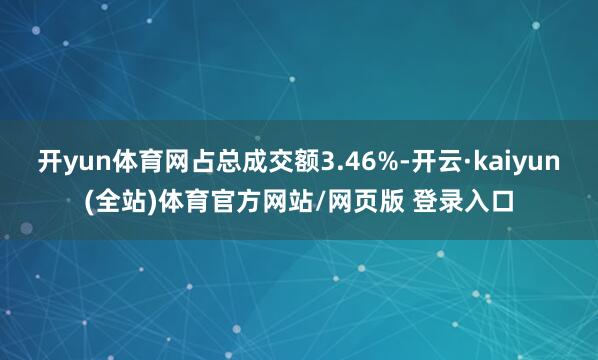 开yun体育网占总成交额3.46%-开云·kaiyun(全站)体育官方网站/网页版 登录入口