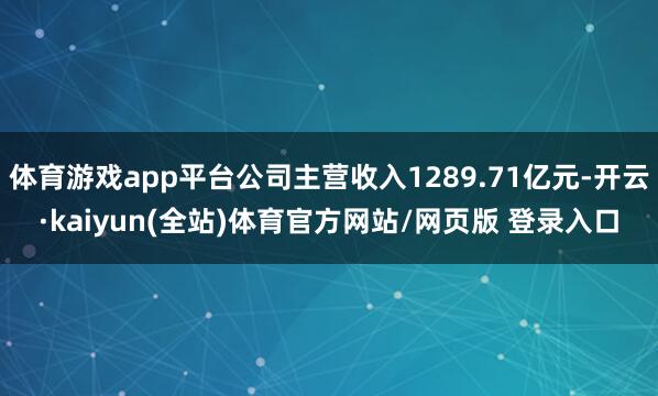 体育游戏app平台公司主营收入1289.71亿元-开云·kaiyun(全站)体育官方网站/网页版 登录入口