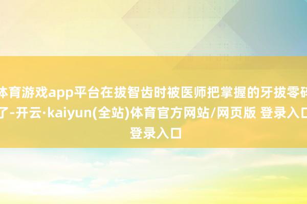 体育游戏app平台在拔智齿时被医师把掌握的牙拔零碎了-开云·kaiyun(全站)体育官方网站/网页版 登录入口