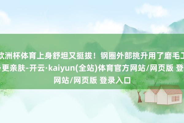 欧洲杯体育上身舒坦又挺拔！钢圈外部挑升用了磨毛工艺上身更亲肤-开云·kaiyun(全站)体育官方网站/网页版 登录入口