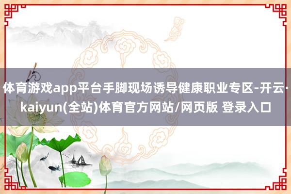 体育游戏app平台手脚现场诱导健康职业专区-开云·kaiyun(全站)体育官方网站/网页版 登录入口