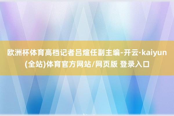 欧洲杯体育高档记者吕煊任副主编-开云·kaiyun(全站)体育官方网站/网页版 登录入口