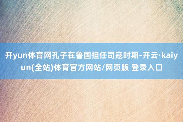 开yun体育网孔子在鲁国担任司寇时期-开云·kaiyun(全站)体育官方网站/网页版 登录入口